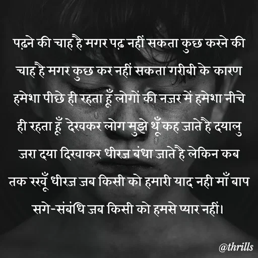 Quote by Sangeeta Bhagat - पढ़ने की चाह है मगर पढ़ नहीं सकता कुछ करने की चाह है मगर कुछ कर नहीं सकता गरीबी के कारण हमेशा पीछे ही रहता हूँ लोगों की नजर में हमेशा नीचे ही रहता हूँ  देखकर लोग मुझे थूँ कह जाते है दयालु जरा दया दिखाकर धीरज बंधा जाते है लेकिन कब तक रखूँ धीरज जब किसी को हमारी याद नही माँ बाप सगे-संबंधि जब किसी को हमसे प्यार नहीं। - Made using Quotes Creator App, Post Maker App