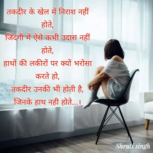 Quote by Shruti Singh - तकदीर के खेल में निराश नहीं
होते,
जिंदगी में ऐसे कभी उदास नहीं
होते,
हाथों की लकीरों पर क्यों भरोसा
करते हो,
तकदीर उनकी भी होती है,
जिनके हाथ नही होते...। - Made using Quotes Creator App, Post Maker App