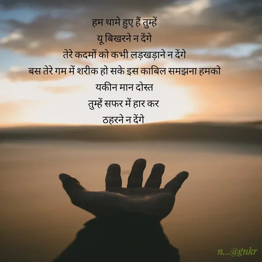 Quote by nikita - हम थामे हुए हैं तुम्हें
यू बिखरने न देंगे
तेरे कदमों को कभी लड़खड़ाने न देंगे
बस तेरे गम में शरीक हो सके इस काबिल समझना हमको
यकीन मान दोस्त
तुम्हें सफर में हार कर 
ठहरने न देंगे  - Made using Quotes Creator App, Post Maker App