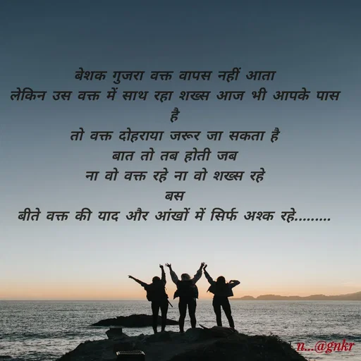 Quote by nikita - बेशक गुजरा वक्त वापस नहीं आता
लेकिन उस वक्त में साथ रहा शख्स आज भी आपके पास है
तो वक्त दोहराया जरूर जा सकता है
बात तो तब होती जब
ना वो वक्त रहे ना वो शख्स रहे
बस
बीते वक्त की याद और आंखों में सिर्फ अश्क रहे......... - Made using Quotes Creator App, Post Maker App
