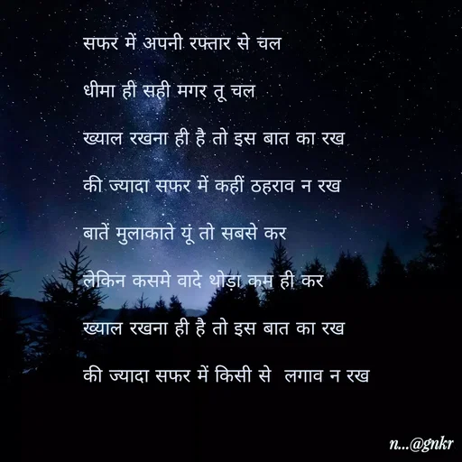 Quote by लेखNiii - सफर में अपनी रफ्तार से चल
धीमा ही सही मगर तू चल
ख्याल रखना ही है तो इस बात का रख
की ज्यादा सफर में कहीं ठहराव न रख
बातें मुलाकाते यूं तो सबसे कर
लेकिन कसमे वादे थोड़ा कम ही कर
ख्याल रखना ही है तो इस बात का रख
की ज्यादा सफर में किसी से  लगाव न रख - Made using Quotes Creator App, Post Maker App