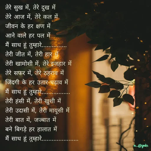 Quote by लेखNiii - 
तेरे सुख में, तेरे दुख में

तेरे आज में, तेरे कल में

जीवन के हर क्षण में

आने वाले हर पल में

मैं साथ हूं तुम्हारे...............

तेरी जीत में, तेरी हार में

तेरी खामोशी में, तेरे इजहार में

तेरे सफर में, तेरे ठहराव में

जिंदगी के हर उतार-चढ़ाव में

मैं साथ हूं तुम्हारे.................

तेरी हंसी में, तेरी खुशी में

तेरी उदासी में, तेरी मायूसी में

तेरी बात में, जज्बात में

बने बिगड़े हर हालात में

मैं साथ हूं तुम्हारे...................... - Made using Quotes Creator App, Post Maker App
