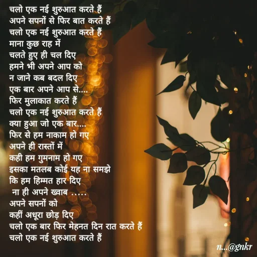 Quote by लेखNiii - चलो एक नई शुरुआत करते हैं
अपने सपनों से फिर बात करते हैं
चलो एक नई शुरुआत करते हैं
माना कुछ राह में 
चलते हुए ही चल दिए
हमने भी अपने आप को 
न जाने कब बदल दिए
एक बार अपने आप से.... 
फिर मुलाकात करते हैं
चलो एक नई शुरुआत करते हैं
क्या हुआ जो एक बार....
फिर से हम नाकाम हो गए
अपने ही रास्तों में 
कही हम गुमनाम हो गए
इसका मतलब कोई यह ना समझे 
कि हम हिम्मत हार दिए
 ना ही अपने ख्वाब .....
अपने सपनों को 
कहीं अधूरा छोड़ दिए
चलो एक बार फिर मेहनत दिन रात करते हैं
चलो एक नई शुरुआत करते हैं - Made using Quotes Creator App, Post Maker App