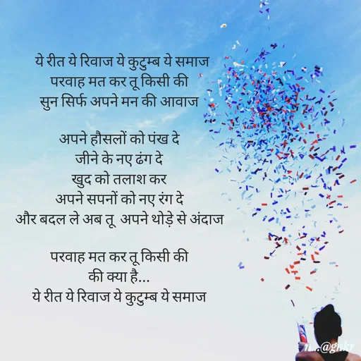 Quote by लेखNiii -   ये रीत ये रिवाज ये कुटुम्ब ये समाज
परवाह मत कर तू किसी की
सुन सिर्फ अपने मन की आवाज

अपने हौसलों को पंख दे
जीने के नए ढंग दे
खुद को तलाश कर
अपने सपनों को नए रंग दे
और बदल ले अब तू  अपने थोड़े से अंदाज

परवाह मत कर तू किसी की
की क्या है...
ये रीत ये रिवाज ये कुटुम्ब ये समाज - Made using Quotes Creator App, Post Maker App