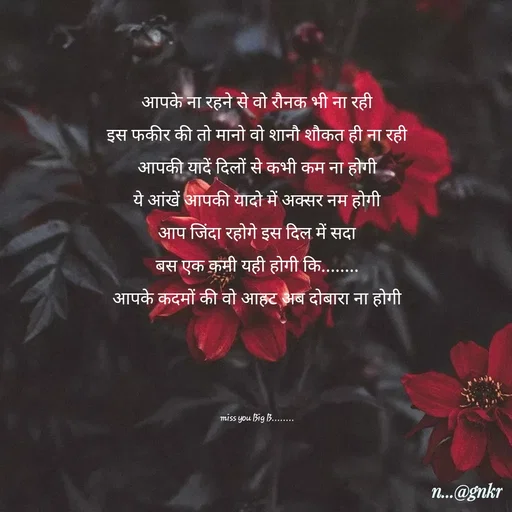 Quote by लेखNiii - आपके ना रहने से वो रौनक भी ना रही
इस फकीर की तो मानो वो शानौ शौकत ही ना रही
आपकी यादें दिलों से कभी कम ना होगी
ये आंखें आपकी यादो में अक्सर नम होगी
आप जिंदा रहोगे इस दिल में सदा
बस एक कमी यही होगी कि........
आपके कदमों की वो आहट अब दोबारा ना होगी





miss you Big B........ - Made using Quotes Creator App, Post Maker App