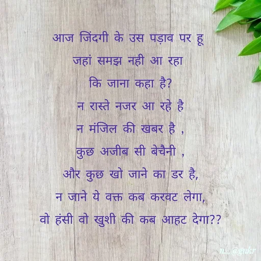 Quote by लेखNiii - आज जिंदगी के उस पड़ाव पर हू 
जहां समझ नही आ रहा 
कि जाना कहा है?
न रास्ते नजर आ रहे है
न मंजिल की खबर है ,
कुछ अजीब सी बेचैनी ,
और कुछ खो जाने का डर है,
न जाने ये वक्त कब करवट लेगा,
वो हंसी वो खुशी की कब आहट देगा?? - Made using Quotes Creator App, Post Maker App