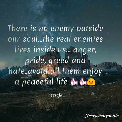 Quote by Neeraja_Neeru - There is no enemy outside
our soul.the real enemies
lives inside uS.. anger,
pride, greed and
hate.avoid all them enjoy
а реaceful life e
пeeraja
Neeru@myquote
 - Made using Quotes Creator App, Post Maker App
