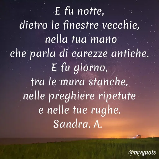 Quote by Sandra Azzaro - E fu notte,
dietro le finestre vecchie,
nella tua maño
che parla di earezze antiche.
E fu giorno,
tra le mura stanche,
nelle preghiere ripetute
e nelle tue rughe.
Sandra. A.
@myquote
 - Made using Quotes Creator App, Post Maker App