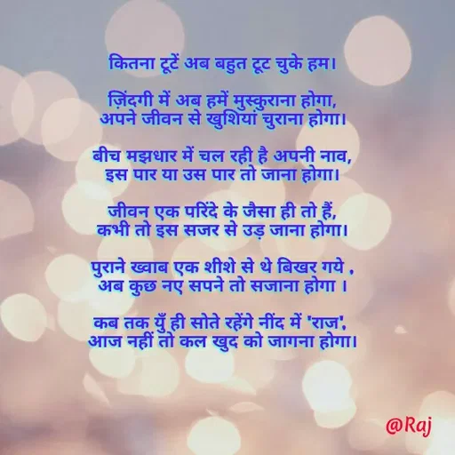 Quote by Raj Kumar Dubey - कितना टूटें अब बहुत टूट चुके हम।

ज़िंदगी में अब हमें मुस्कुराना होगा,
अपने जीवन से खुशियां चुराना होगा।

बीच मझधार में चल रही है अपनी नाव,
इस पार या उस पार तो जाना होगा।

जीवन एक परिंदे के जैसा ही तो हैं,
कभी तो इस सजर से उड़ जाना होगा।

पुराने ख्वाब एक शीशे से थे बिखर गये ,
अब कुछ नए सपने तो सजाना होगा ।

कब तक युँ ही सोते रहेंगे नींद में 'राज', 
आज नहीं तो कल खुद को जागना होगा। - Made using Quotes Creator App, Post Maker App