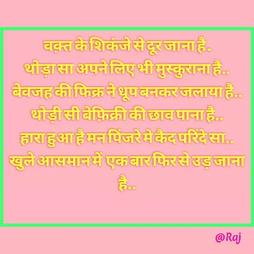 Quote by Raj Kumar Dubey - वक़्त के शिकंजे से दूर जाना है ..
थोड़ा सा अपने लिए भी मुस्कुराना है..
बेवजह की फिक्र ने धूप बनकर जलाया है..
थोड़ी सी बेफ़िक्री की छाव पाना है..
हारा हुआ है मन पिंजरे मे कैद परिंदे सा..
खुले आसमान में  एक बार फिर से उड़ जाना है..
 - Made using Quotes Creator App, Post Maker App