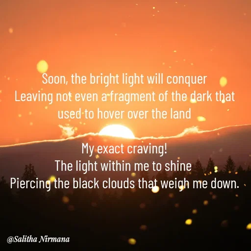 Quote by Salitha Nirmana - Soon, the bright light will conquer
Leaving not even a fragment of the dark that used to hover over the land

My exact craving!
The light within me to shine 
Piercing the black clouds that weigh me down. - Made using Quotes Creator App, Post Maker App