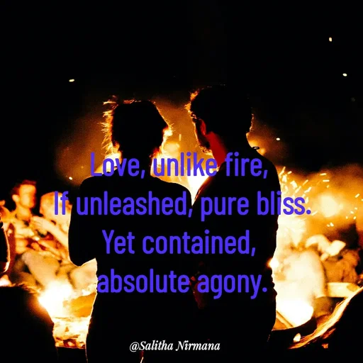 Quote by Salitha Nirmana - Love, unlike fire, 
If unleashed, pure bliss.
Yet contained, 
absolute agony. - Made using Quotes Creator App, Post Maker App