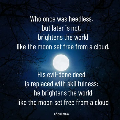 Quote by Salitha Nirmana - Who once was heedless,
but later is not,
	brightens the world
	like the moon set free from a cloud.


His evil-done deed
is replaced with skillfulness:
	he brightens the world
	like the moon set free from a cloud

Aṅgulimāla - Made using Quotes Creator App, Post Maker App