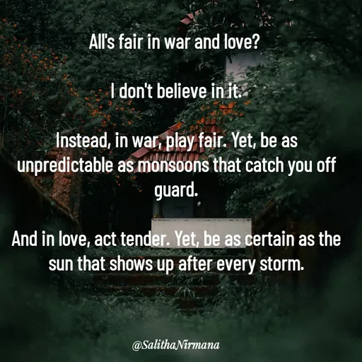 Quote by Salitha Nirmana - All's fair in war and love? 

I don't believe in it.

Instead, in war, play fair. Yet, be as unpredictable as monsoons that catch you off guard.

And in love, act tender. Yet, be as certain as the sun that shows up after every storm. - Made using Quotes Creator App, Post Maker App