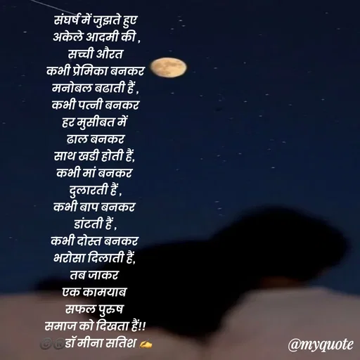 Quote by Dr Meena Satish -  संघर्ष में जुझते हुए 
 अकेले आदमी की ,
 सच्ची औरत 
 कभी प्रेमिका बनकर 
मनोबल बढाती हैं ,
 कभी पत्नी बनकर 
हर मुसीबत में 
ढाल बनकर
साथ खडी होती हैं, 
कभी मां बनकर 
दुलारती हैं ,
कभी बाप बनकर 
डांटती हैं ,
कभी दोस्त बनकर 
भरोसा दिलाती हैं, 
तब जाकर 
एक कामयाब 
सफल पुरुष 
समाज को दिखता हैं!!
©️®️डाॅ मीना सतिश ✍️

 - Made using Quotes Creator App, Post Maker App