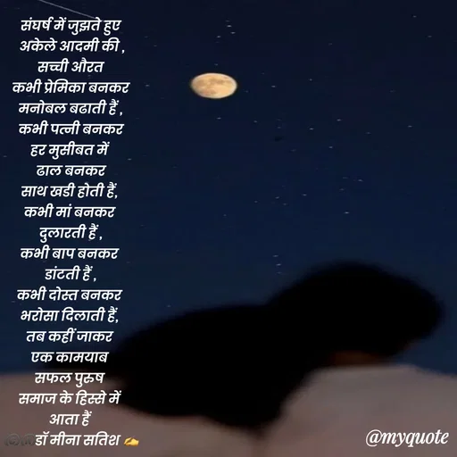 Quote by Dr Meena Satish -  संघर्ष में जुझते हुए 
 अकेले आदमी की ,
 सच्ची औरत 
 कभी प्रेमिका बनकर 
मनोबल बढाती हैं ,
 कभी पत्नी बनकर 
हर मुसीबत में 
ढाल बनकर
साथ खडी होती हैं, 
कभी मां बनकर 
दुलारती हैं ,
कभी बाप बनकर 
डांटती हैं ,
कभी दोस्त बनकर 
भरोसा दिलाती हैं, 
तब कहीं जाकर 
एक कामयाब 
सफल पुरुष 
समाज के हिस्से में 
आता हैं 
©️®️डाॅ मीना सतिश ✍️

 - Made using Quotes Creator App, Post Maker App