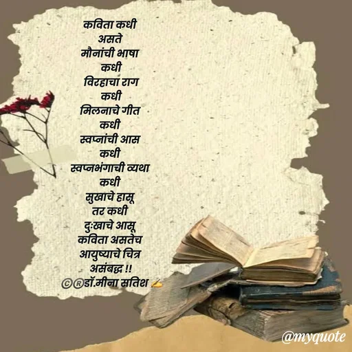 Quote by Dr Meena Satish - कविता कधी 
असते 
मौनांची भाषा 
कधी
 विरहाचा राग 
कधी
मिलनाचे गीत 
कधी 
स्वप्नांची आस 
कधी 
स्वप्नभंगाची व्यथा 
कधी 
सुखाचे हासू 
तर कधी 
दुःखाचे आसू 
कविता असतेच 
आयुष्याचे चित्र 
असंबद्ध !!
©️®️डाॅ.मीना सतिश ✍️




 - Made using Quotes Creator App, Post Maker App