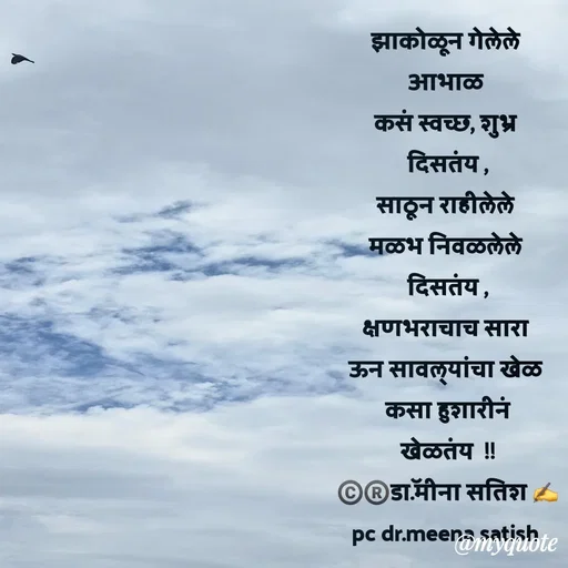 Quote by Dr Meena Satish - झाकोळून गेलेले 
आभाळ 
कसं स्वच्छ, शुभ्र 
दिसतंय ,
साठून राहीलेले 
मळभ निवळलेले 
दिसतंय ,
क्षणभराचाच सारा 
ऊन सावल्यांचा खेळ 
कसा हुशारीनं
खेळतंय  !!
©️®️डाॅ.मीना सतिश ✍️
pc dr.meena satish 
 - Made using Quotes Creator App, Post Maker App