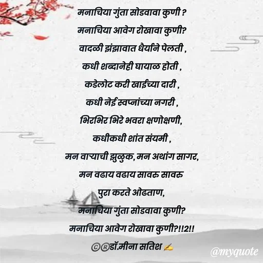 Quote by Dr Meena Satish - मनाचिया गुंता सोडवावा कुणी ?
मनाचिया आवेग रोखावा कुणी?
 वादळी झंझावात धैर्याने पेलती ,
कधी शब्दानेही घायाळ होती ,
कडेलोट करी खाईच्या दारी ,
कधी नेई स्वप्नांच्या नगरी ,
भिरभिर भिरे भवरा क्षणोक्षणी, 
कधीकधी शांत संयमी ,
मन वाऱ्याची झुळुक, मन अथांग सागर,
मन वढाय वढाय सावरु सावरु 
पुरा करते ओढताण, 
मनाचिया गुंता सोडवावा कुणी?
मनाचिया आवेग रोखावा कुणी?!!2!!
©️®️डाॅ.मीना सतिश ✍️


 - Made using Quotes Creator App, Post Maker App