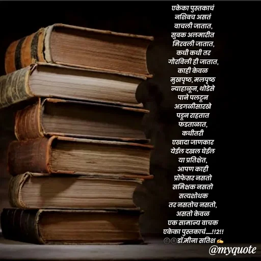 Quote by Dr Meena Satish - एकेका पुस्तकाचं 
नशिबच असतं 
वाचली जातात,
सुबक अलमारीत 
मिरवली जातात,
कधी कधी तर
गौरविली ही जातात,
काही केवळ 
मुखपृष्ठ, मलपृष्ठ 
न्याहाळून, थोडेसे 
पाने पलटून 
अडगळीसारखे 
पडून राहतात 
फडताळात, 
कधीतरी 
एखादा जाणकार 
येईल दखल घेईल 
या प्रतिक्षेत, 
आपण काही 
प्रोफेसर नसतो 
समिक्षक नसतो 
 सत्यशोधक 
तर नसतोच नसतो, 
असतो केवळ 
एक सामान्य वाचक 
एकेका पुस्तकाचं.....!!2!!
©️®️डाॅ.मीना सतिश ✍️






 - Made using Quotes Creator App, Post Maker App
