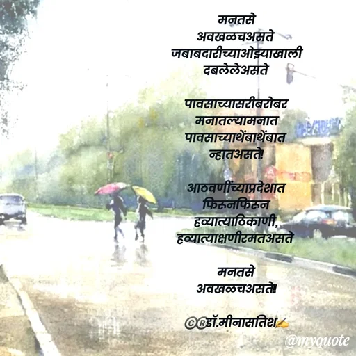Quote by Dr Meena Satish - मन तसे
 अवखळच असते 
जबाबदारीच्या ओझ्याखाली
 दबलेले असते

पावसाच्या सरीबरोबर 
मनातल्यामनात
 पावसाच्या थेंबा थेंबात 
न्हात असते !

आठवणींच्या प्रदेशात 
फिरून फिरून 
हव्या त्या ठिकाणी,
 हव्या त्या क्षणी रमत असते 

मन तसे 
अवखळच असते !!

©️®️डाॅ.मीना सतिश ✍️


 - Made using Quotes Creator App, Post Maker App