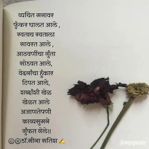 Quote by Dr Meena Satish - व्यथित मनावर 
फुंकर घालत आले ,
स्वतःच स्वतःला 
सावरत आले ,
आठवणींचा गुंता 
सोडवत आले, 
वेदनांचा हुंकार 
टिपत आले, 
शब्दांशी खेळ 
खेळत आले 
अजाणतेपणी 
काव्यसुमने 
गुंफत गेले!!
©️®️डाॅ.मीना सतिश ✍️


 - Made using Quotes Creator App, Post Maker App