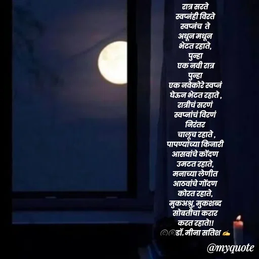Quote by Dr Meena Satish - 
रात्र सरते 
स्वप्नंही विरते 
स्वप्नंच  ते 
अधून मधून 
भेटत रहाते, 
पुन्हा
 एक नवी रात्र 
पुन्हा 
एक नवेकोरे स्वप्नं 
घेऊन भेटत रहाते ,
रात्रीचं सरणं 
स्वप्नांचं विरणं 
निरंतर 
 चालूच रहाते ,
पापण्यांच्या किनारी 
आसवांचे कोंदण 
उमटत रहाते, 
मनाच्या लेणीत 
आठवांचे गोंदण 
कोरत रहाते, 
मुकअश्रु, मुकशब्द
सोबतीचा करार 
करत रहाते!!
©️®️डाॅ. मीना सतिश ✍️

 














 - Made using Quotes Creator App, Post Maker App