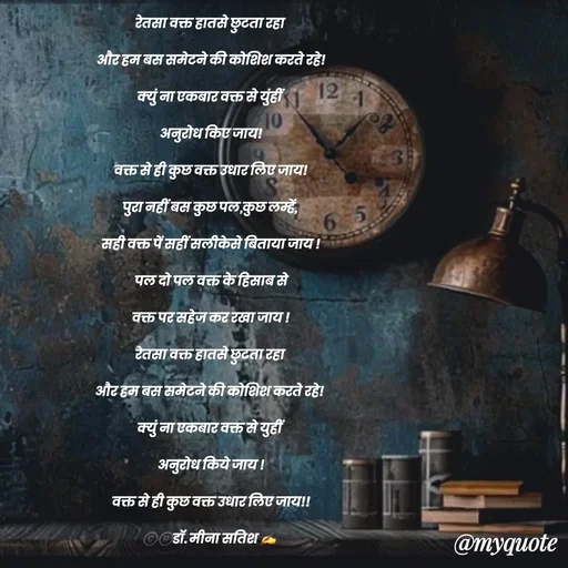 Quote by Dr Meena Satish - रेतसा वक्त हातसे छुटता रहा 
और हम बस समेटने की कोशिश करते रहे!
क्युं ना एकबार वक्त से युंहीं 
अनुरोध किए जाय!
वक्त से ही कुछ वक्त उधार लिए जाय!
पुरा नहीं बस कुछ पल,कुछ लम्हें, 
सही वक्त पें सहीं सलीकेसे बिताया जाय !
 पल दो पल वक्त के हिसाब से 
वक्त पर सहेज कर रखा जाय !
रेतसा वक्त हातसे छुटता रहा 
और हम बस समेटने की कोशिश करते रहे! 
क्युं ना एकबार वक्त से युहीं 
अनुरोध किये जाय !
वक्त से ही कुछ वक्त उधार लिए जाय!!
©️®️डाॅ. मीना सतिश ✍️
 - Made using Quotes Creator App, Post Maker App