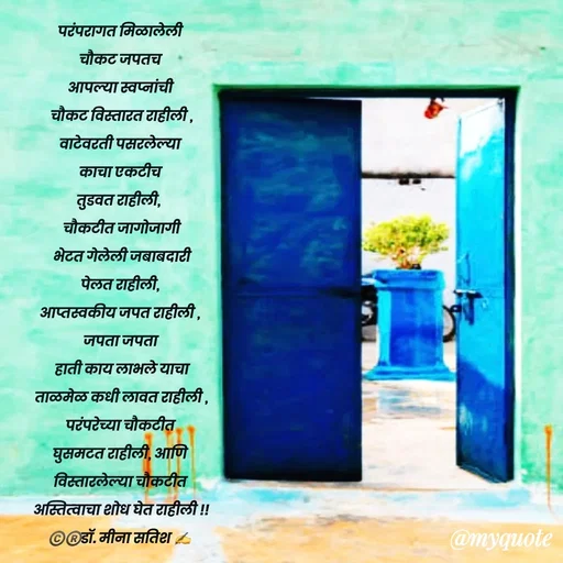 Quote by Dr Meena Satish - परंपरागत मिळालेली 
चौकट जपतच 
आपल्या स्वप्नांची 
चौकट विस्तारत राहीली ,
वाटेवरती पसरलेल्या 
काचा एकटीच 
तुडवत राहीली,  
 चौकटीत जागोजागी 
 भेटत गेलेली जबाबदारी 
पेलत राहीली, 
आप्तस्वकीय जपत राहीली , 
जपता जपता
 हाती काय लाभले याचा 
ताळमेळ कधी लावत राहीली ,
परंपरेच्या चौकटीत 
घुसमटत राहीली, आणि 
विस्तारलेल्या चौकटीत 
अस्तित्वाचा शोध घेत राहीली !!
©️®️डाॅ. मीना सतिश ✍️





 - Made using Quotes Creator App, Post Maker App