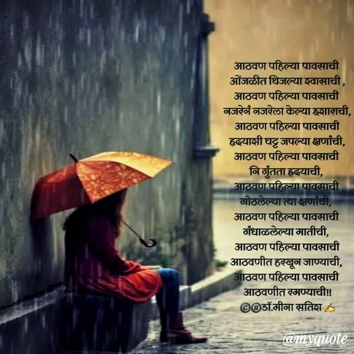 Quote by Dr Meena Satish - आठवण पहिल्या पावसाची 
ओंजळीत थिजल्या श्वासाची ,
आठवण पहिल्या पावसाची 
नजरेनं नजरेला केल्या इशाराची,
आठवण पहिल्या पावसाची
हृदयाशी घट्ट जपल्या क्षणांची,
आठवण पहिल्या पावसाची 
नि गुंतता ह्रदयाची, 
आठवण पहिल्या पावसाची 
गोठलेल्या त्या क्षणांची, 
आठवण पहिल्या पावसाची 
गंधाळलेल्या मातीची, 
आठवण पहिल्या पावसाची
आठवणीत हरखून जाण्याची, 
आठवण पहिल्या पावसाची 
आठवणीत रमण्याची!!
©️®️डाॅ.मीना सतिश ✍️






 - Made using Quotes Creator App, Post Maker App