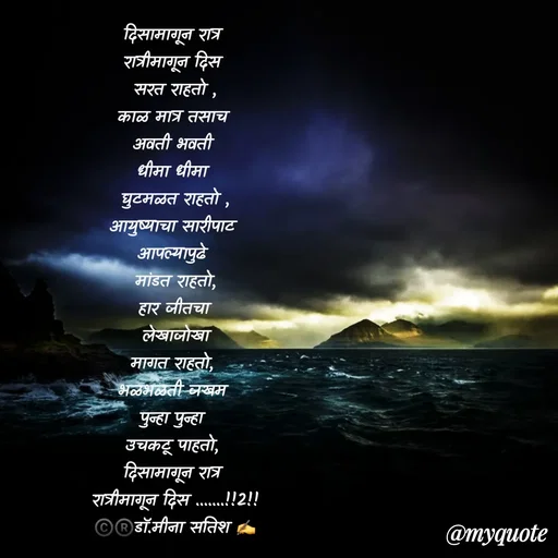 Quote by Dr Meena Satish - दिसामागून रात्र 
रात्रीमागून दिस 
सरत राहतो ,
काळ मात्र तसाच 
अवती भवती 
धीमा धीमा 
घुटमळत राहतो ,
आयुष्याचा सारीपाट 
आपल्यापुढे 
 मांडत राहतो, 
हार जीतचा
 लेखाजोखा 
मागत राहतो, 
भळभळती जखम 
पुन्हा पुन्हा 
उचकटू पाहतो, 
दिसामागून रात्र 
रात्रीमागून दिस .......!!2!!
©️®️डाॅ.मीना सतिश ✍️









 - Made using Quotes Creator App, Post Maker App