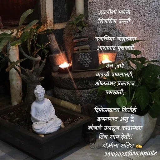 Quote by Dr Meena Satish - इवलीशी पणती 
मिणमिण करती ,
 
मनाचिया गाभार्‍यात
आशावाद फुलवती,

उन ,वारे 
वादळी पावसातही, 
ओंजळभर प्रकाशच 
पसरवती, 

दिपोत्सवाचा कितीही
 झगमगाट असु दे, 
कोनाडे उजळून काढायला 
तिच साथ देती!!
©️®️डाॅ.मीना सतिश ✍️
20102025


 

 - Made using Quotes Creator App, Post Maker App