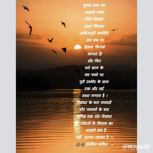 Quote by Dr Meena Satish - पुराने साल का 
आखरी पन्ना
गिले शिकवे 
आशा निराशा 
आधिअधुरी ख्वाहिशें 
 सब सब का 
हिसाब किताब
मांगता हैं!
और फिर 
नये साल के 
नए पन्ने पर 
पुरी उम्मीद के साथ 
एक और नई 
आशा जगाता है !
दिसंबर के बाद जनवरी 
और जनवरी के बाद 
वापिस एक और दिसंबर 
ये  जिंदगी के किताब का 
 आखरी सच हैं
यहीं  हरपल जताता है !!
©️®️डाॅ.मीना सतिश ✍️
31122024/2AM - Made using Quotes Creator App, Post Maker App