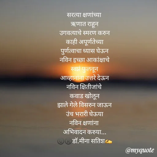 Quote by Dr Meena Satish - सरत्या क्षणांच्या 
ऋणात राहून
उगवत्याचे स्मरण करुन
काही अपूर्णतेच्या
पुर्णत्वाचा ध्यास घेऊन
नविन इच्छा आकांक्षाचे
स्वप्नं फुलवून
आव्हानांना उत्तरे देऊन
नविन क्षितीजांचे 
कवाड खोलून
झाले गेले विसरुन जाऊन
उंच भरारी घेऊया
नविन क्षणांना 
अभिवादन करुया...
©️®️डाॅ.मीना सतिश✍️








 - Made using Quotes Creator App, Post Maker App