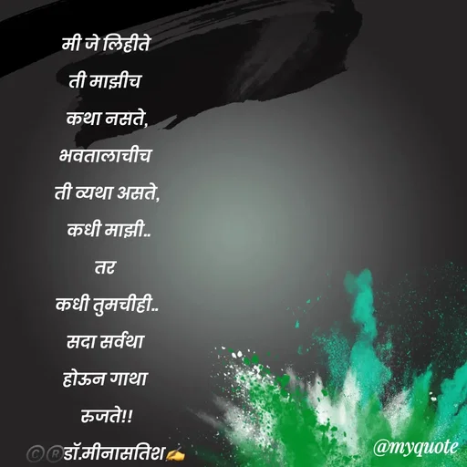 Quote by Dr Meena Satish - मी जे लिहीते
ती माझीच 
कथा नसते,
भवतालाचीच 
ती व्यथा असते,
 कधी माझी..
तर 
कधी तुमचीही..
सदा सर्वथा 
होऊन गाथा 
रुजते!!
©️®️डाॅ.मीनासतिश✍️
 - Made using Quotes Creator App, Post Maker App