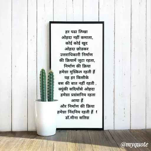 Quote by Dr Meena Satish - हर पढा लिखा 
ओहदा नहीं कमाता,
कोई कोई खुद 
ओहदा छोडकर 
उत्तराधिकारी निर्माण 
की क्रियामें जुटा रहता,
निर्माण की क्रिया
हमेशा मुश्किल रहती हैं
यह हर किसीके 
बस की बात नहीं रहती ,
क्युंकी सदियोंसे ओहदा 
 हमेशा प्रशंसनिय रहता
आया हैं
 और निर्माण की क्रिया 
हमेशा निंदनिय रहती हैं  !!
डाॅ.मीना सतिश







 - Made using Quotes Creator App, Post Maker App