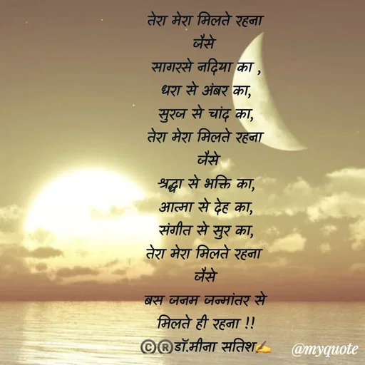 Quote by Dr Meena Satish - तेरा मेरा मिलते रहना
जैसे 
सागरसे नदिया का ,
धरा से अंबर का,
सुरज से चांद का,
तेरा मेरा मिलते रहना
 जैसे
श्रद्धा से भक्ति का,
आत्मा से देह का,
संगीत से सुर का,
तेरा मेरा मिलते रहना 
जैसे
बस जनम जन्मांतर से
मिलते ही रहना !!
©️®️डाॅ.मीना सतिश✍️



 - Made using Quotes Creator App, Post Maker App