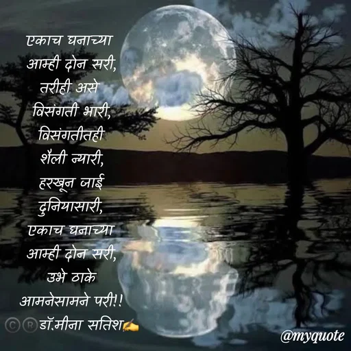Quote by Dr Meena Satish - एकाच घनाच्या 
आम्ही दोन सरी,
तरीही असे 
विसंगती भारी,
विसंगतीतही
शैली न्यारी,
हरखून जाई
दुनियासारी,
एकाच घनाच्या
आम्ही दोन सरी,
उभे ठाके
आमनेसामने परी!!
©️®️डाॅ.मीना सतिश✍️ - Made using Quotes Creator App, Post Maker App
