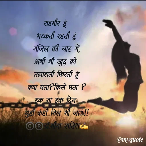 Quote by Dr Meena Satish - राहगीर हूं 
भटकती रहती हूं
मंजिल की चाह में,
अभी भी खुद को 
तलाशती फिरती हूं
क्यां पता?किसें पता ?
इक ना इक दिन 
युंहीं कहीं मिल भी जाऊं!!
©️®️डाॅ.मीना सतिश✍️




 - Made using Quotes Creator App, Post Maker App