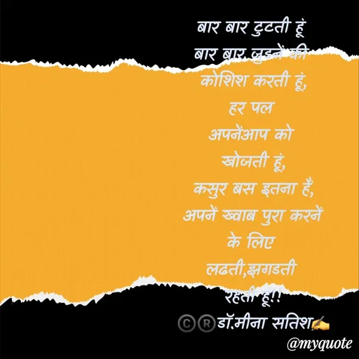 Quote by Dr Meena Satish - बार बार टुटती हूं 
बार बार जुडनें की 
कोशिश करती हूं,
हर पल 
अपनेंआप को 
खोजती हूं,
कसुर बस इतना हैं,
अपनें ख्वाब पुरा करनें
के लिए 
लढती,झगडती 
रहती हूं!!
©️®️डाॅ.मीना सतिश✍️



 - Made using Quotes Creator App, Post Maker App