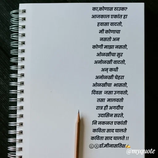 Quote by Dr Meena Satish - का,कोणास ठाउक?
आजकाल एकांत हा 
हवासा वाटतो,
मी कोणाचा
नसतो अन
कोणी माझा नसतो,
ओळखीचा सुर
अनोळखी वाटतो,
अन् कधी
अनोळखी चेहरा
ओळखीचा  भासतो,
दिवस  जसा उगवतो,
 तसा  मालवतो
रात्र ही अगदीच
  उदासिन सरते,
नि नकळत एकांती
कविता साद घालते
कविता साद घालते !!
©️®️डाॅ.मीनासतिश✍️




 - Made using Quotes Creator App, Post Maker App