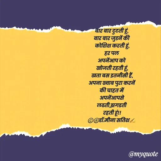 Quote by Dr Meena Satish - बार बार टुटती हूं, 
बार बार जुडनें की 
कोशिश करती हूं,
हर पल 
अपनेंआप को 
खोजती रहती हूं,
खता बस इतनीसी हैं,
अपना ख्वाब पुरा करनें
की चाहत में 
अपनेंआपसे
लढती,झगडती 
रहती हूं!!
©️®️डाॅ.मीना सतिश✍️



 - Made using Quotes Creator App, Post Maker App