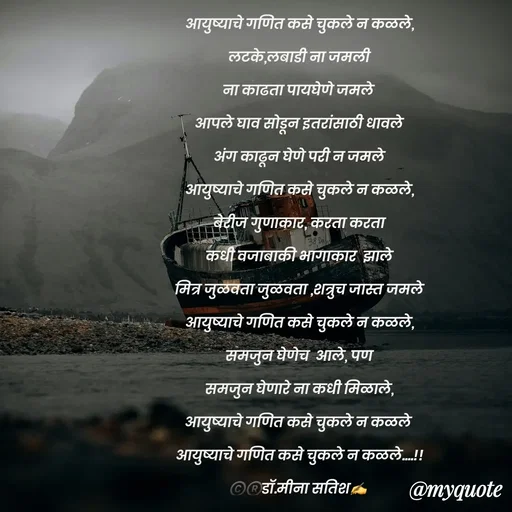 Quote by Dr Meena Satish - आयुष्याचे गणित कसे चुकले न कळले,
लटके,लबाडी ना जमली
ना काढता पायघेणे जमले 
आपले घाव सोडून इतरांसाठी धावले
अंग काढून घेणे परी न जमले
आयुष्याचे गणित कसे चुकले न कळले,
बेरीज गुणाकार, करता करता
कधी वजाबाकी भागाकार  झाले
मित्र जुळवता जुळवता ,शत्रुच जास्त जमले
आयुष्याचे गणित कसे चुकले न कळले,
समजुन घेणेच  आले, पण
समजुन घेणारे ना कधी मिळाले,
आयुष्याचे गणित कसे चुकले न कळले 
आयुष्याचे गणित कसे चुकले न कळले....!!
©️®️डाॅ.मीना सतिश✍️




 - Made using Quotes Creator App, Post Maker App
