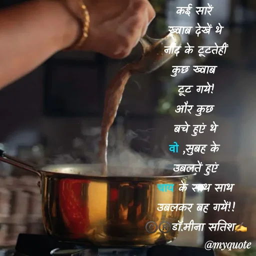 Quote by Dr Meena Satish - कई सारें 
ख्वाब देखें थे
नींद के टूटतेहीं
कुछ ख्वाब 
टूट गये!
और कुछ 
बचे हुएं थे
वो ,सुबह के 
उबलतें हुएं
चाय के साथ साथ
उबलकर बह गयें!!
©️®️डाॅ.मीना सतिश✍️ - Made using Quotes Creator App, Post Maker App