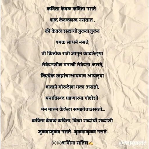 Quote by Dr Meena Satish - कविता केवळ कविता नसते  
शब्द केवळशब्द नसतात ,
की केवळ शब्दांचीजुळवाजुळव
यमक साधने नसते,
ती कित्येक रात्री जागुन काढलेल्या
संवेदनशील मनाची संवेदना असते,
कित्येक स्वप्नांचाआपणच आपल्या
हाताने गोठलेला गळा असतो,
मनाविरुध्द घडणारया गोष्टींशी 
 मन मारुन केलेला समझोताअसतो....
कविता केवळ कविता, किंवा शब्दांची शब्दांशी
 जुळवाजुळव नसते....जुळवाजुळव नसते..
©️®️डाॅ.मीना सतिश✍️




 - Made using Quotes Creator App, Post Maker App