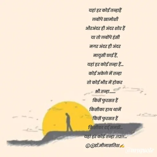Quote by Dr Meena Satish - यहां हर कोई तन्हाहैं
लबोंपे खामोशी
औरअंदर ही अंदर शोर हैं
या तो लबोंपे हंसी
मगर अंदर ही अंदर 
मायुसी छाई हैं,
यहां हर कोई तन्हा हैं...
कोई अकेले में तन्हा 
तो कोई भीड में होकर  
भी तन्हा.......
किसें फुरसत हैं
किसीका हाथ थामें
किसें फुरसत हैं
किसीका दर्द् समझें...
यहां हर कोई तन्हा .!!2!!...
©️®️डाॅ.मीनासतिश✍️


 - Made using Quotes Creator App, Post Maker App