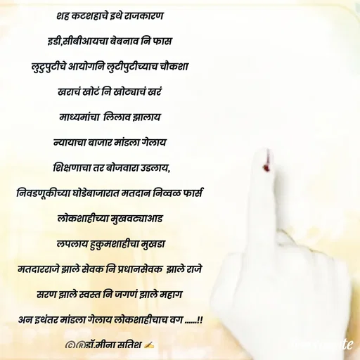 Quote by Dr Meena Satish - शह कटशहाचे इथे राजकारण
इडी,सीबीआयचा बेबनाव नि फास
लुटुपुटीचे आयोगनि लुटीपुटीच्याच चौकशा
खराचं खोटं नि खोट्याचं खरं 
माध्यमांचा  लिलाव झालाय
न्यायाचा बाजार मांडला गेलाय
 शिक्षणाचा तर बोजवारा उडलाय,
निवडणूकीच्या घोडेबाजारात मतदान निव्वळ फार्स
लोकशाहीच्या मुखवट्याआड
 लपलाय हुकुमशाहीचा मुखडा
मतदारराजे झाले सेवक नि प्रधानसेवक  झाले राजे
सरण झाले स्वस्त नि जगणं झाले महाग 
अन इथंतर मांडला गेलाय लोकशाहीचाच वग ......!!
©️®️डाॅ.मीना सतिश ✍️





 - Made using Quotes Creator App, Post Maker App