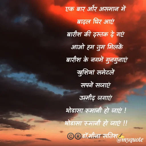 Quote by Dr Meena Satish - एक बार और असमान में
बादल घिर आएं
बारीश की दस्तक दे गएं
 आओ हम तुम मिलकें
 बारीश के नगमें गुनगुनाएं
खुशियां समेटलें
सपनें सजाएं
उम्मीद जगाएं
थोडासा रूमानी हो जाएं !
थोडासा रूमानी हो जाएं !!
©️®️डाॅ.मीना सतिश✍️


 - Made using Quotes Creator App, Post Maker App