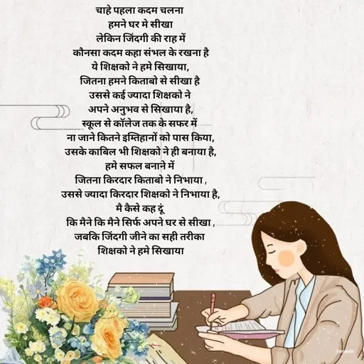 Quote by Radhika Sharma - चाहे पहला कदम चलना 
हमने घर मे सीखा
लेकिन जिंदगी की राह में
 कौनसा कदम कहा संभल के रखना है 
ये शिक्षको ने हमे सिखाया,
जितना हमने किताबो से सीखा है 
उससे कई ज्यादा शिक्षको ने 
अपने अनुभव से सिखाया है,
स्कूल से कॉलेज तक के सफर में 
ना जाने कितने इम्तिहानों को पास किया,
उसके काबिल भी शिक्षको ने ही बनाया है,
हमे सफल बनाने में 
जितना किरदार किताबो ने निभाया ,
उससे ज्यादा किरदार शिक्षको ने निभाया है,
मै कैसे कह दूं 
कि मैने कि मैने सिर्फ अपने घर से सीखा ,
जबकि जिंदगी जीने का सही तरीका 
शिक्षको ने हमे सिखाया - Made using Quotes Creator App, Post Maker App