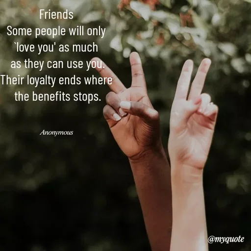 Quote by Anonymous - Friends 
Some people will only 
`love you' as much 
as they can use you.
Their loyalty ends where 
the benefits stops.
 

𝐴𝑛𝑜𝑛𝑦𝑚𝑜𝑢𝑠  - Made using Quotes Creator App, Post Maker App